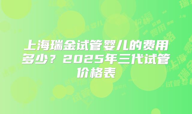 上海瑞金试管婴儿的费用多少？2025年三代试管价格表