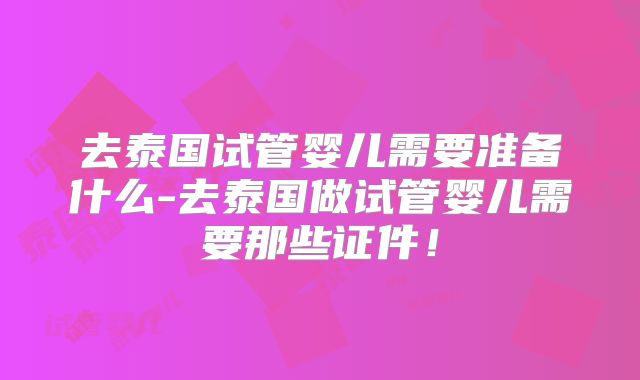 去泰国试管婴儿需要准备什么-去泰国做试管婴儿需要那些证件！
