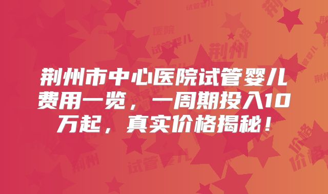荆州市中心医院试管婴儿费用一览，一周期投入10万起，真实价格揭秘！