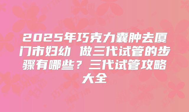 2025年巧克力囊肿去厦门市妇幼 做三代试管的步骤有哪些?三代试管攻略大全
