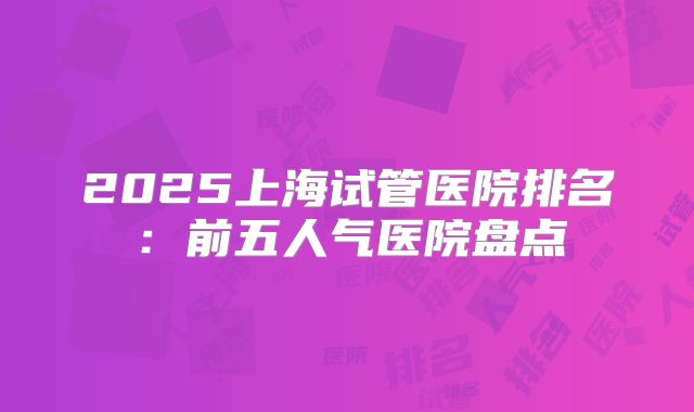 2025上海试管医院排名：前五人气医院盘点
