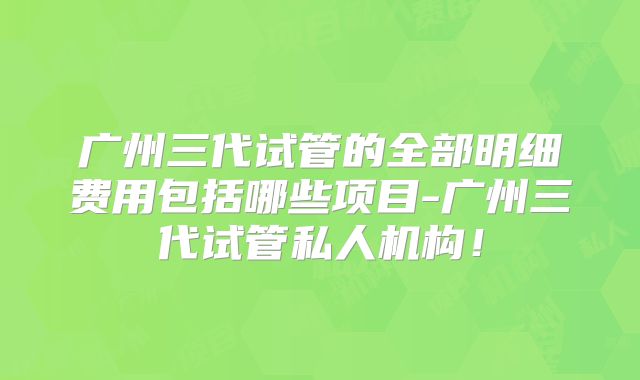 广州三代试管的全部明细费用包括哪些项目-广州三代试管私人机构!
