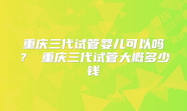 重庆三代试管婴儿可以吗？ 重庆三代试管大概多少钱