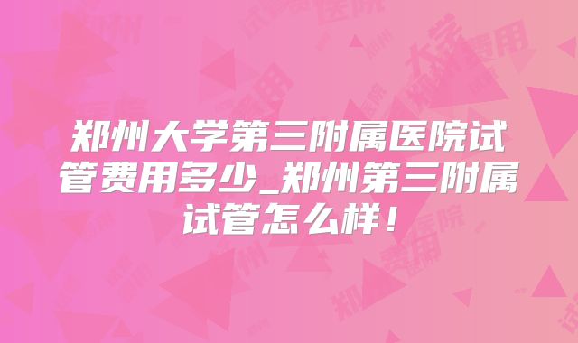 郑州大学第三附属医院试管费用多少_郑州第三附属试管怎么样！
