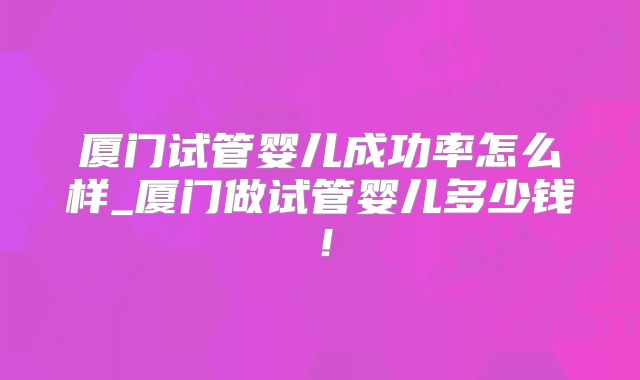 厦门试管婴儿成功率怎么样_厦门做试管婴儿多少钱!