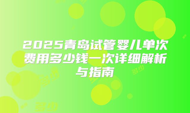 2025青岛试管婴儿单次费用多少钱一次详细解析与指南
