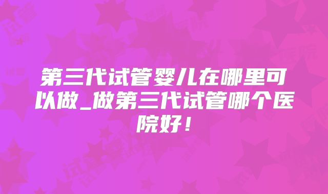 第三代试管婴儿在哪里可以做_做第三代试管哪个医院好！