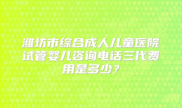 潍坊市综合成人儿童医院试管婴儿咨询电话三代费用是多少？