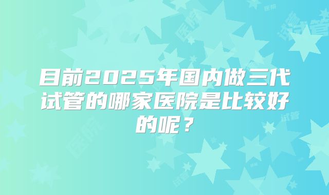 目前2025年国内做三代试管的哪家医院是比较好的呢？