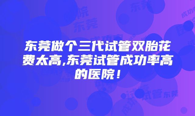 东莞做个三代试管双胎花费太高,东莞试管成功率高的医院！