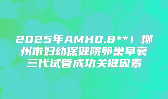 2025年AMH0.8**！柳州市妇幼保健院卵巢早衰三代试管成功关键因素