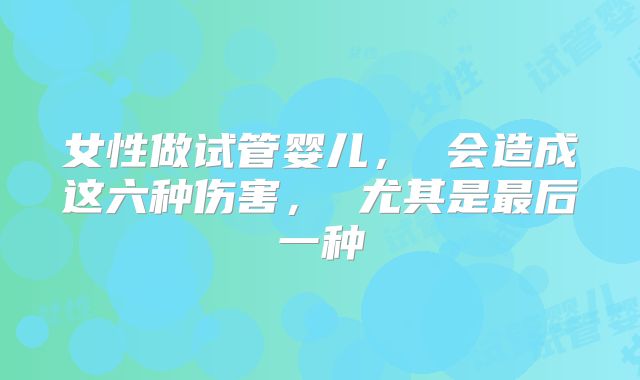 女性做试管婴儿， 会造成这六种伤害， 尤其是最后一种