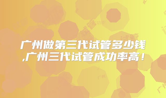 广州做第三代试管多少钱,广州三代试管成功率高!
