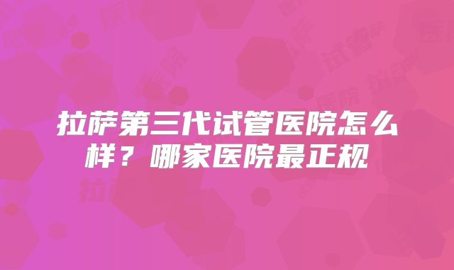 拉萨第三代试管医院怎么样？哪家医院最正规