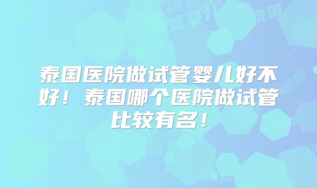 泰国医院做试管婴儿好不好!泰国哪个医院做试管比较有名!