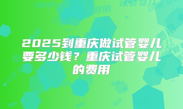 2025到重庆做试管婴儿要多少钱？重庆试管婴儿的费用