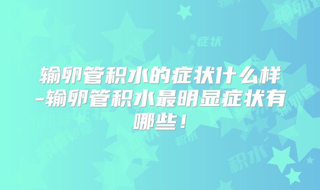 输卵管积水的症状什么样-输卵管积水最明显症状有哪些！