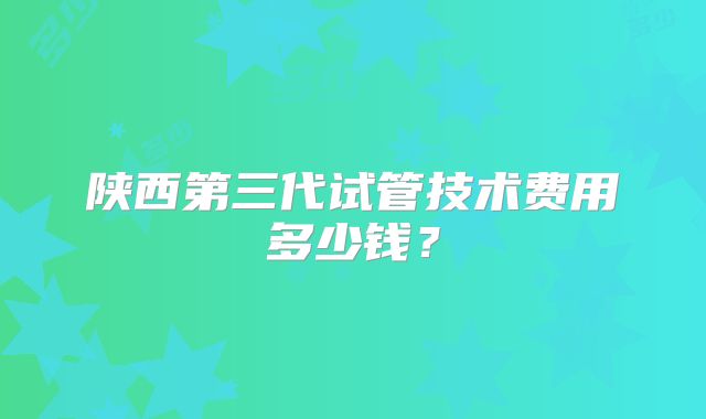 陕西第三代试管技术费用多少钱？