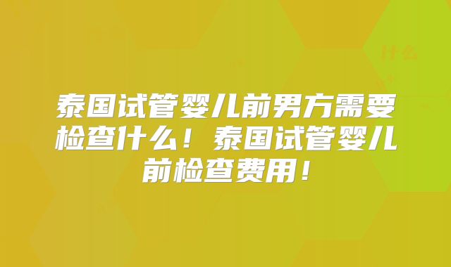 泰国试管婴儿前男方需要检查什么!泰国试管婴儿前检查费用!