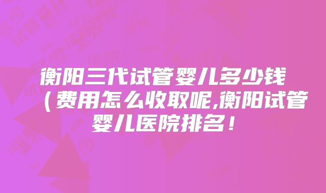 衡阳三代试管婴儿多少钱（费用怎么收取呢,衡阳试管婴儿医院排名！