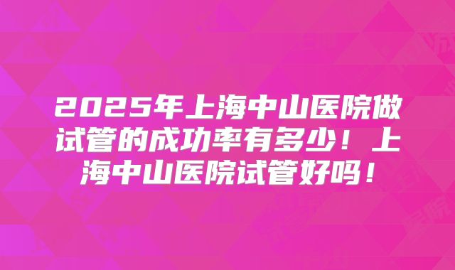 2025年上海中山医院做试管的成功率有多少!上海中山医院试管好吗!