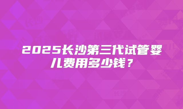 2025长沙第三代试管婴儿费用多少钱？