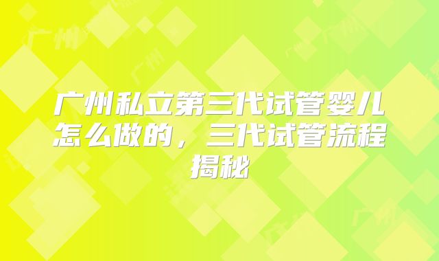 广州私立第三代试管婴儿怎么做的，三代试管流程揭秘