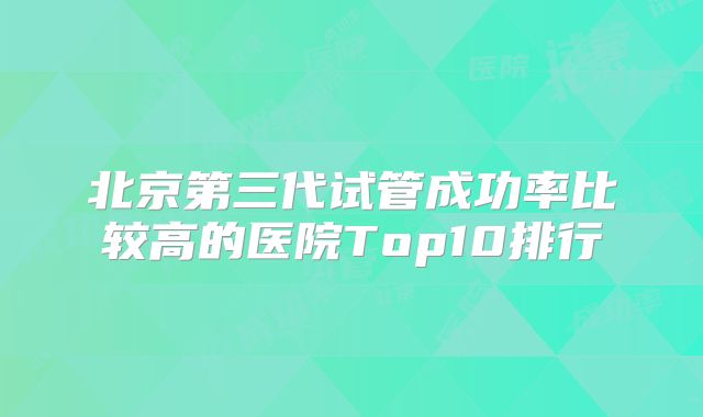 北京第三代试管成功率比较高的医院Top10排行