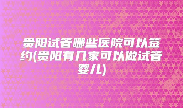 贵阳试管哪些医院可以签约(贵阳有几家可以做试管婴儿)