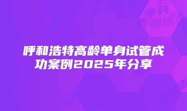 呼和浩特高龄单身试管成功案例2025年分享