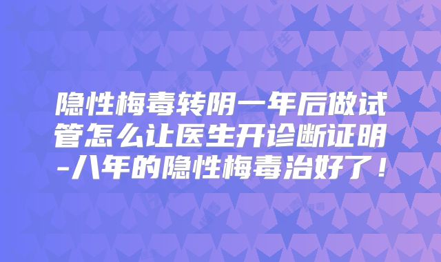 隐性梅毒转阴一年后做试管怎么让医生开诊断证明-八年的隐性梅毒治好了！