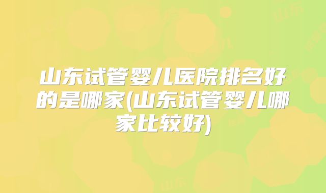 山东试管婴儿医院排名好的是哪家(山东试管婴儿哪家比较好)