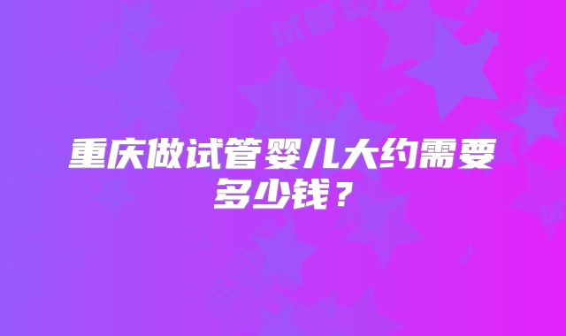 重庆做试管婴儿大约需要多少钱?
