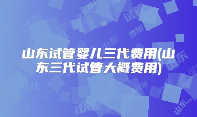 山东试管婴儿三代费用(山东三代试管大概费用)