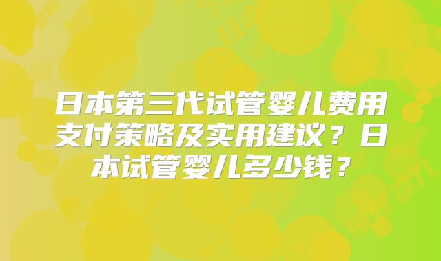 日本第三代试管婴儿费用支付策略及实用建议？日本试管婴儿多少钱？