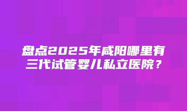 盘点2025年咸阳哪里有三代试管婴儿私立医院?