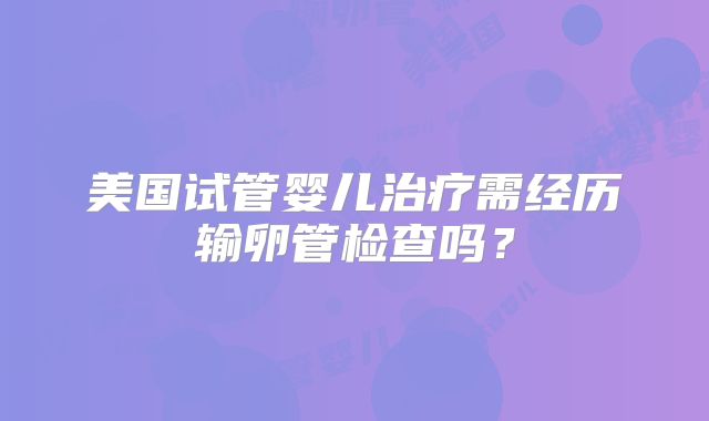 美国试管婴儿治疗需经历输卵管检查吗？