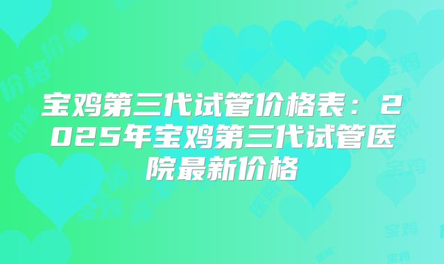 宝鸡第三代试管价格表:2025年宝鸡第三代试管医院最新价格