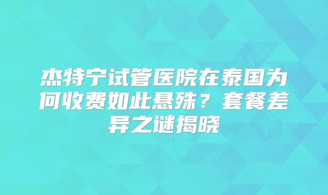 杰特宁试管医院在泰国为何收费如此悬殊？套餐差异之谜揭晓