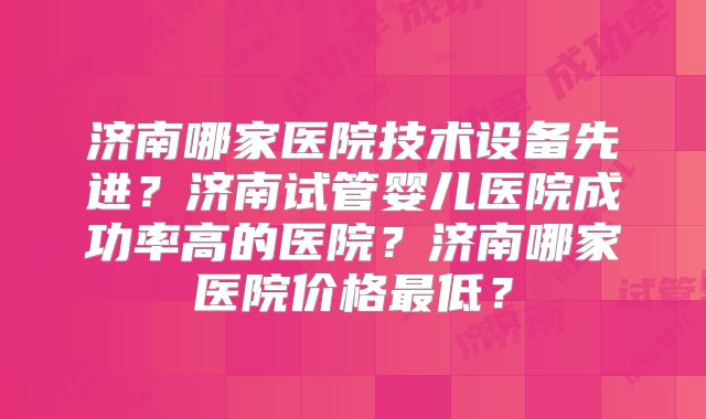 济南哪家医院技术设备先进？济南试管婴儿医院成功率高的医院？济南哪家医院价格最低？