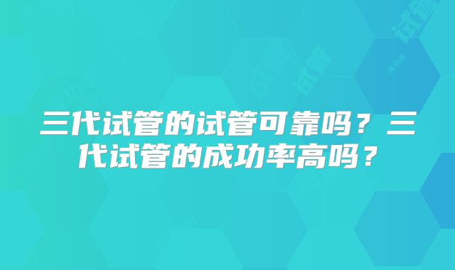 三代试管的试管可靠吗？三代试管的成功率高吗？
