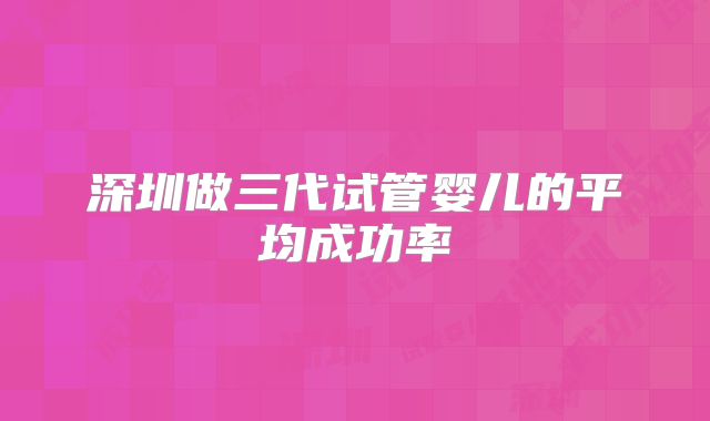 深圳做三代试管婴儿的平均成功率