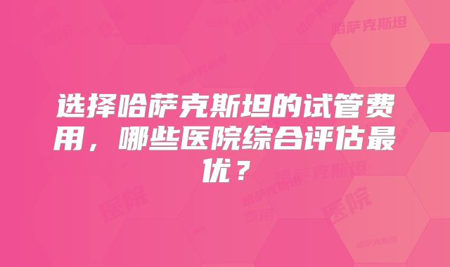 选择哈萨克斯坦的试管费用,哪些医院综合评估最优?