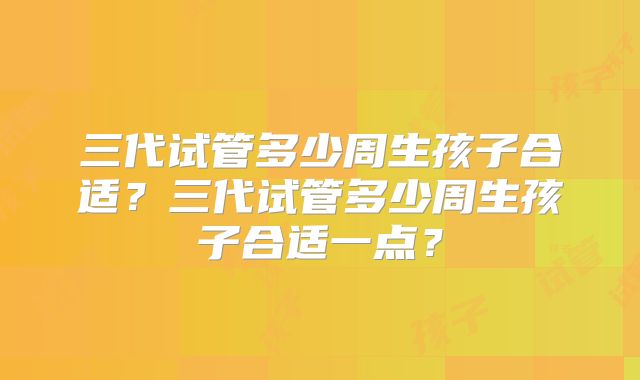 三代试管多少周生孩子合适？三代试管多少周生孩子合适一点？