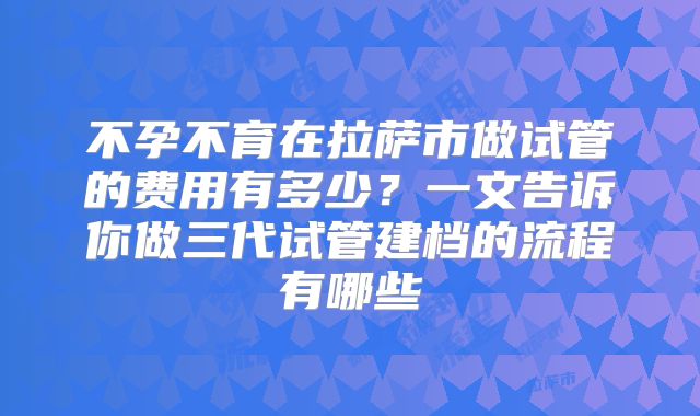 不孕不育在拉萨市做试管的费用有多少？一文告诉你做三代试管建档的流程有哪些