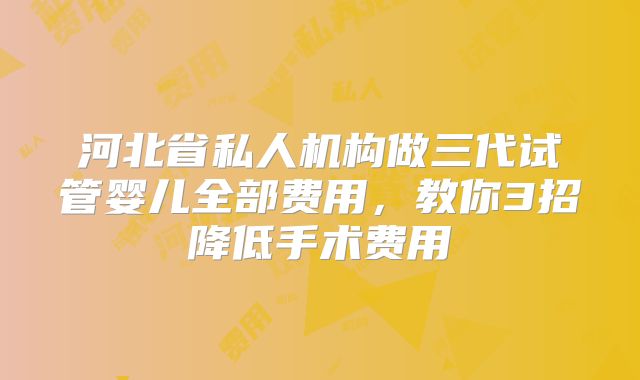 河北省私人机构做三代试管婴儿全部费用,教你3招降低手术费用