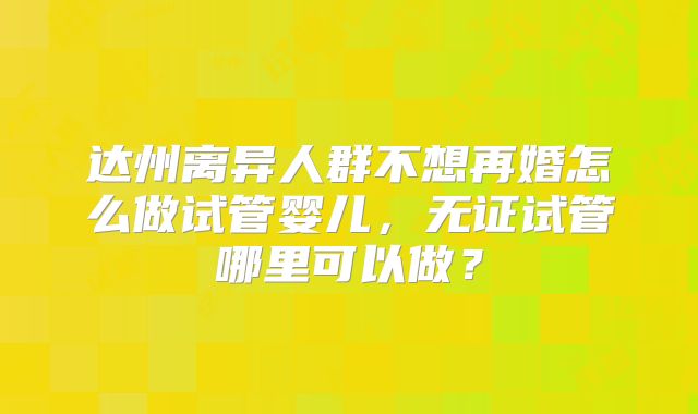 达州离异人群不想再婚怎么做试管婴儿，无证试管哪里可以做？
