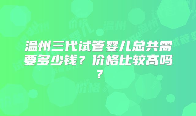 温州三代试管婴儿总共需要多少钱？价格比较高吗？