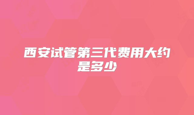 西安试管第三代费用大约是多少