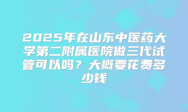 2025年在山东中医药大学第二附属医院做三代试管可以吗?大概要花费多少钱